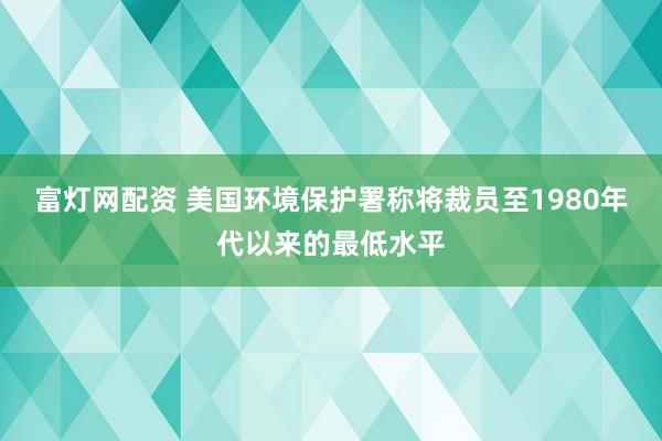 富灯网配资 美国环境保护署称将裁员至1980年代以来的最低水平