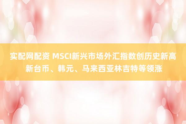 实配网配资 MSCI新兴市场外汇指数创历史新高 新台币、韩元、马来西亚林吉特等领涨