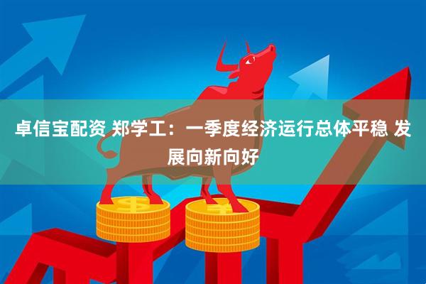 卓信宝配资 郑学工：一季度经济运行总体平稳 发展向新向好