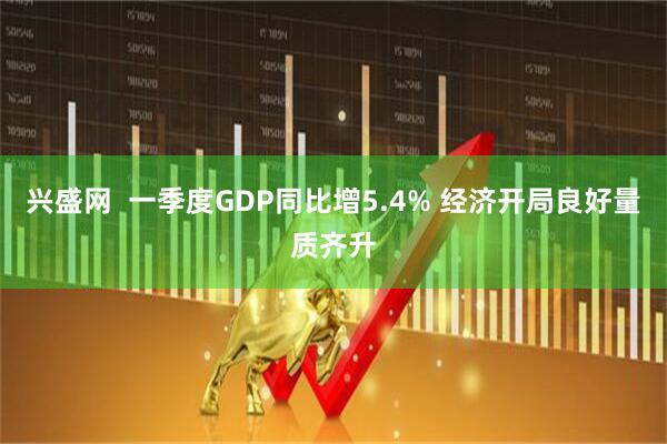 兴盛网  一季度GDP同比增5.4% 经济开局良好量质齐升