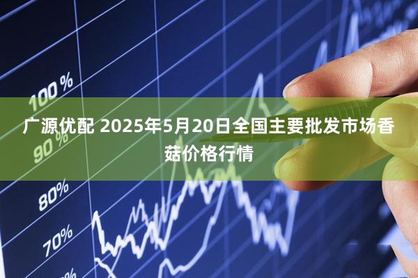 广源优配 2025年5月20日全国主要批发市场香菇价格行情