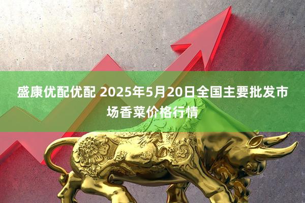 盛康优配优配 2025年5月20日全国主要批发市场香菜价格行情