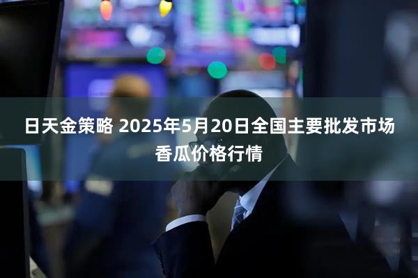 日天金策略 2025年5月20日全国主要批发市场香瓜价格行情