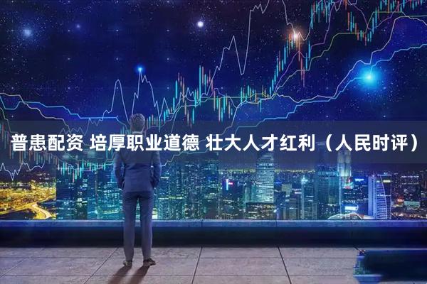 普患配资 培厚职业道德 壮大人才红利（人民时评）