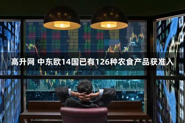 高升网 中东欧14国已有126种农食产品获准入
