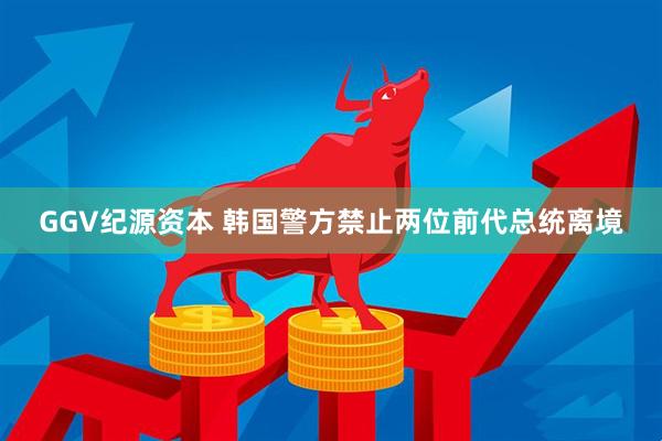 GGV纪源资本 韩国警方禁止两位前代总统离境
