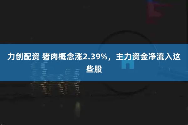 力创配资 猪肉概念涨2.39%，主力资金净流入这些股