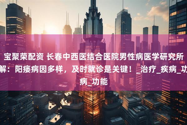 宝聚荣配资 长春中西医结合医院男性病医学研究所讲解：阳痿病因多样，及时就诊是关键！_治疗_疾病_功能