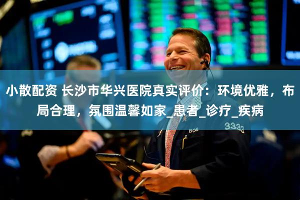 小散配资 长沙市华兴医院真实评价：环境优雅，布局合理，氛围温馨如家_患者_诊疗_疾病
