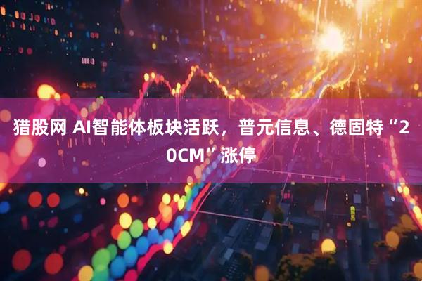 猎股网 AI智能体板块活跃，普元信息、德固特“20CM”涨停