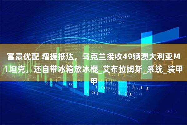 富豪优配 增援抵达，乌克兰接收49辆澳大利亚M1坦克，还自带冰箱放冰棍_艾布拉姆斯_系统_装甲
