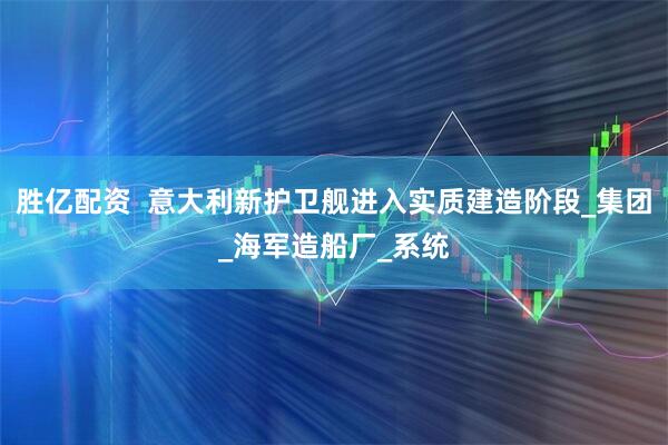 胜亿配资  意大利新护卫舰进入实质建造阶段_集团_海军造船厂_系统