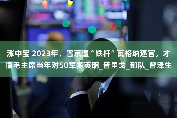 涨中宝 2023年，普京遭“铁杆”瓦格纳逼宫，才懂毛主席当年对50军多英明_普里戈_部队_曾泽生