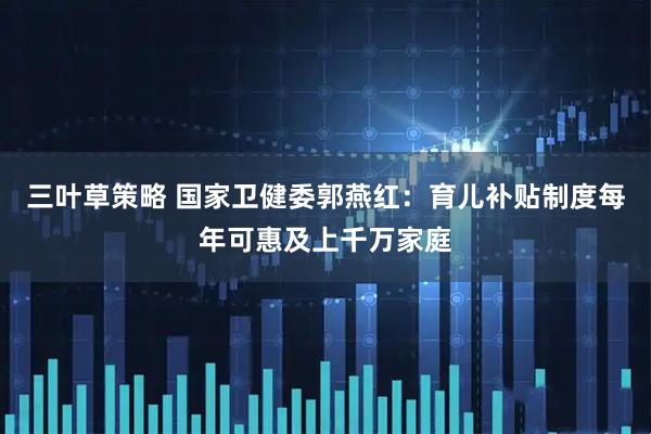 三叶草策略 国家卫健委郭燕红：育儿补贴制度每年可惠及上千万家庭