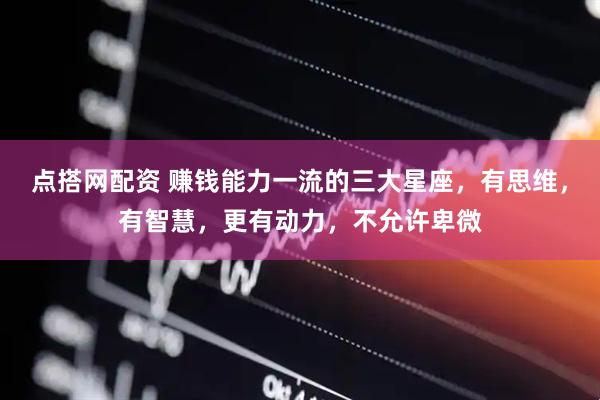 点搭网配资 赚钱能力一流的三大星座，有思维，有智慧，更有动力，不允许卑微