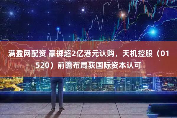 满盈网配资 豪掷超2亿港元认购，天机控股（01520）前瞻布局获国际资本认可